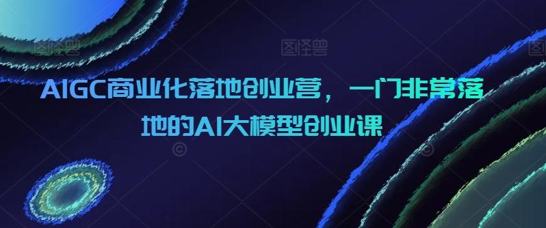AIGC商业化落地创业营，一门非常落地的AI大模型创业课-梦想波浪