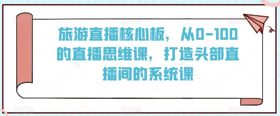 旅游直播核心板,从0-100的直播思维课,打造头部直播间的系统课