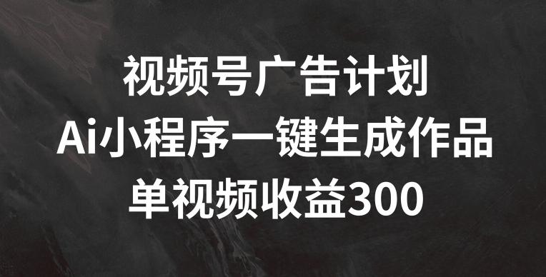 视频号广告计划,AI小程序一键生成作品, 单视频收益300+【揭秘】