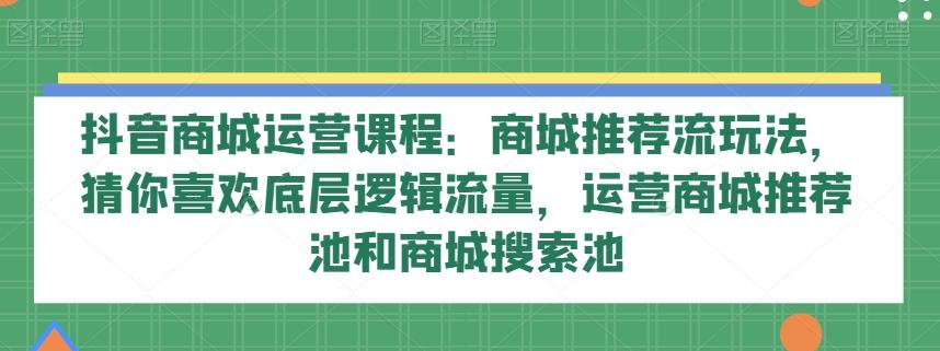 抖音商城运营课程:商城推荐流玩法,猜你喜欢底层逻辑流量,运营商城推荐池和商城搜索池